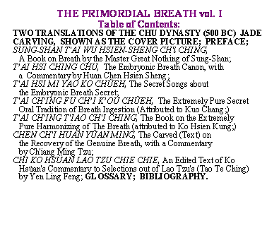 Text Box: THE PRIMORDIAL BREATH vol. I

Table of Contents:

TWO TRANSLATIONS OF THE CHU DYNASTY (500 BC)  JADE CARVING,  SHOWN AS THE COVER PICTURE;  PREFACE; SUNG-SHAN T'AI WU HSIEN-SHENG CH'l CHING,                                               

   A Book on Breath by the Master Great Nothing of Sung-Shan;

T�AI HSI CHING CHU,  The Embryonic Breath Canon, with 

   a  Commentary by Huan Chen Hsien Sheng;

T'AI HSI MI YAO KO CH�EH, The Secret Songs about 

   the Embryonic Breath Secret;

T'AI CH'ING FU CH�I K�OU CH�EH,  The Extremely Pure Secret  

   Oral Tradition of Breath Ingestion (Attributed to Kuo Chang;)

T'AI CH'ING T'IAO CH'I CHING, The Book on the Extremely  

   Pure Harmonizing of The Breath (attributed to Ko Hsien Kung;)

CHEN CH'I HUAN Y�AN MING, The Carved (Text) on 

   the Recovery of the Genuine Breath, with a Commentary 

   by Ch'iang Ming Tzu;  

CHI KO HS�AN LAO TZU CHIE CHIE, An Edited Text of Ko  

   Hs�an's Commentary to Selections out of Lao Tzu's (Tao Te Ching) 

   by Yen Ling Feng; GLOSSARY;  BIBLIOGRAPHY.            