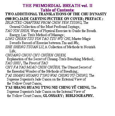Text Box: THE PRIMORDIAL BREATH vol. II

Table of Contents:

TWO ADDITIONAL TRANSLATIONS OF THE CHU DYNASTY (500 BC) JADE CARVING PICTURE ON COVER; PREFACE;                           

SELECTED CHAPTERS FROM CHIH YEN TSUNG, The  

     General Collection of the Most Profound Sayings;

TAO YIN SHIH, Ways of Physical Exercise to Guide the Breath 

     Energy, Lao Tzu's Method of Massage;

LING CHIEN TZU YIN TAO TZU WU CHI, Master Magic  

     Sword's Record of Exercise between Tzu and Wu;

SHE SHENG TSUAN LU, A Collection of Methods to Nourish 

     Life;

CHUANG CHOU CH'I CH�EH CHIEH,   

  Explanation of the Secret of Chuang Tzu's Breathing Method;

TAO SHU , The Pivot of TAO 

CH'I FA YAO MIAO CHIH CH�EH, The Utmost Secret of 

  the Essential Wonder of the Methods of Breathing;

T'AI SHANG HUANG T'ING WAI CHING Y� CHING, The 

  Supreme Superior's Jade Canon on the External View of 

  the Yellow Court Canon;

T'AI SHANG HUANG T'ING NEI CHING Y� CHING, The 

  Supreme Superior's Jade Canon on the Internal View of 

  the Yellow Court Canon; GLOSSARY;  BIBLIOGRAPHY.